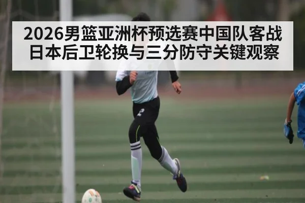 2026男篮亚洲杯预选赛中国队客战日本后卫轮换与三分防守关键观察
